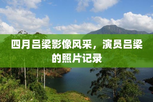 四月吕梁影像风采，演员吕梁的照片记录