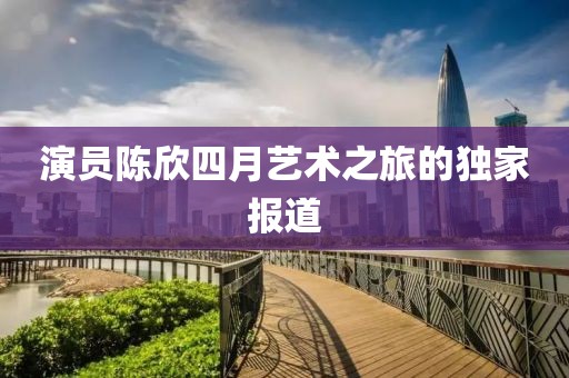 演员陈欣四月艺术之旅的独家报道