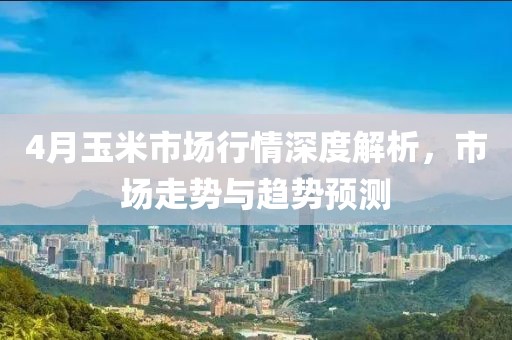 4月玉米市场行情深度解析，市场走势与趋势预测