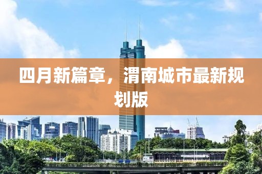 四月新篇章，渭南城市最新规划版