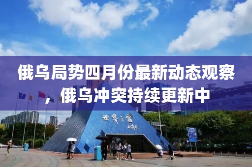 俄乌局势四月份最新动态观察，俄乌冲突持续更新中
