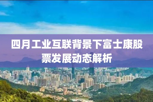 四月工业互联背景下富士康股票发展动态解析