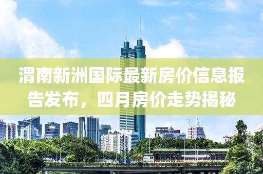 渭南新洲国际最新房价信息报告发布，四月房价走势揭秘
