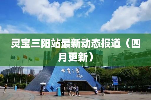 灵宝三阳站最新动态报道（四月更新）