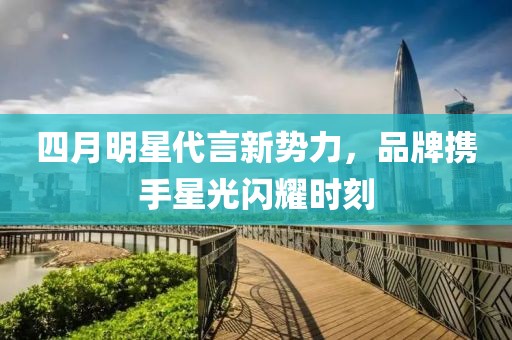 四月明星代言新势力，品牌携手星光闪耀时刻