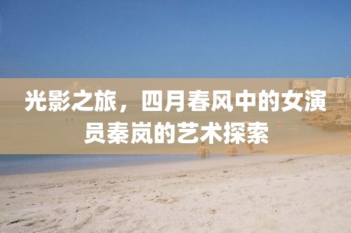 光影之旅，四月春风中的女演员秦岚的艺术探索
