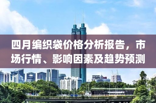 四月编织袋价格分析报告，市场行情、影响因素及趋势预测