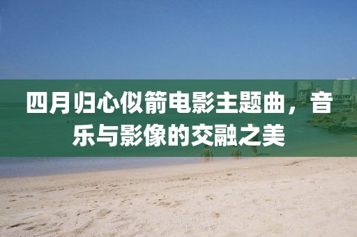 四月归心似箭电影主题曲，音乐与影像的交融之美