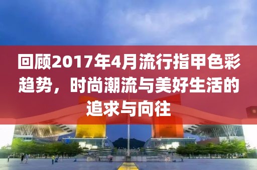 回顾2017年4月流行指甲色彩趋势，时尚潮流与美好生活的追求与向往