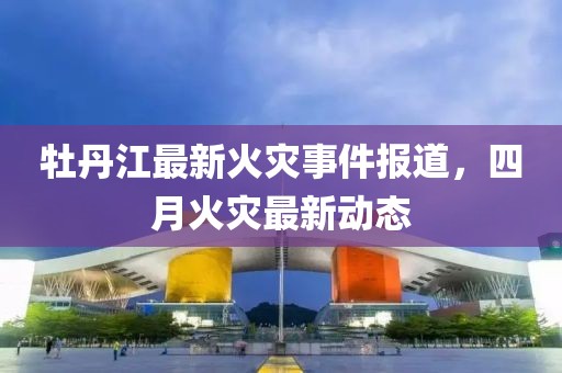 牡丹江最新火灾事件报道，四月火灾最新动态