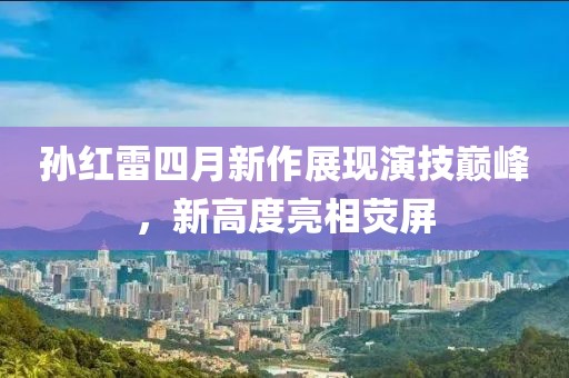 孙红雷四月新作展现演技巅峰，新高度亮相荧屏