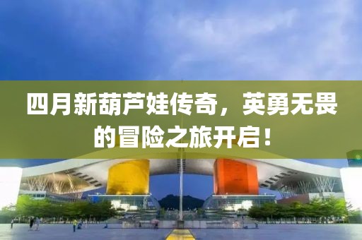 四月新葫芦娃传奇，英勇无畏的冒险之旅开启！