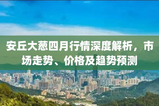 安丘大葱四月行情深度解析，市场走势、价格及趋势预测