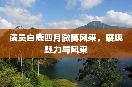 演员白鹿四月微博风采，展现魅力与风采