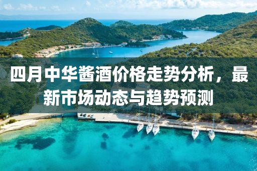 四月中华酱酒价格走势分析，最新市场动态与趋势预测