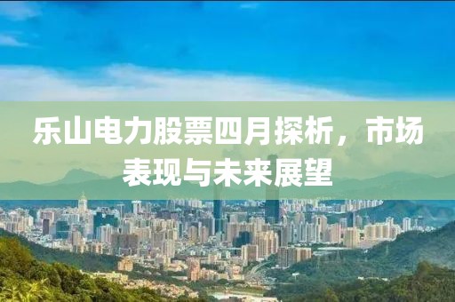 乐山电力股票四月探析，市场表现与未来展望
