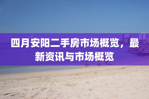 四月安阳二手房市场概览，最新资讯与市场概览