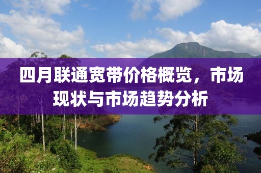 四月联通宽带价格概览，市场现状与市场趋势分析