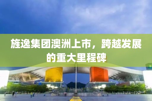 旌逸集团澳洲上市，跨越发展的重大里程碑