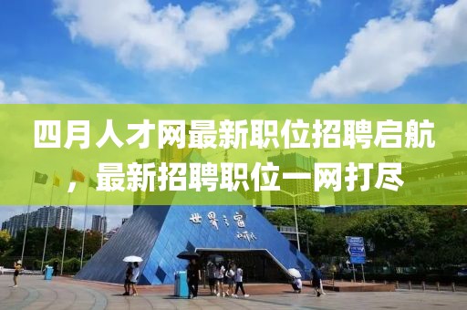 四月人才网最新职位招聘启航，最新招聘职位一网打尽