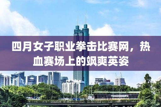 四月女子职业拳击比赛网，热血赛场上的飒爽英姿