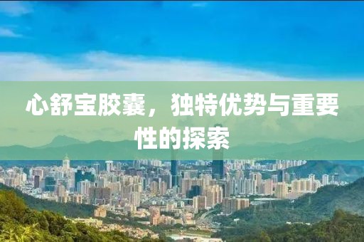 心舒宝胶囊，独特优势与重要性的探索