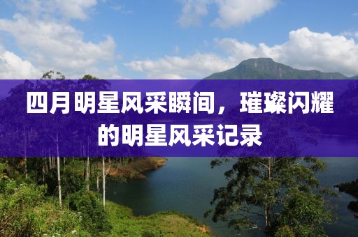 四月明星风采瞬间，璀璨闪耀的明星风采记录