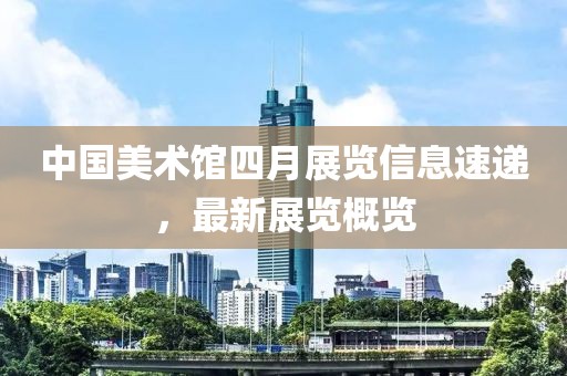 中国美术馆四月展览信息速递，最新展览概览