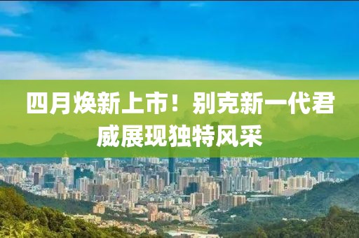 四月焕新上市！别克新一代君威展现独特风采