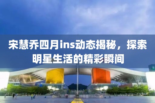 宋慧乔四月ins动态揭秘，探索明星生活的精彩瞬间