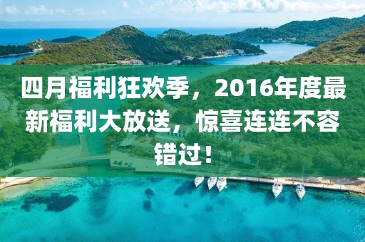 四月福利狂欢季，2016年度最新福利大放送，惊喜连连不容错过！