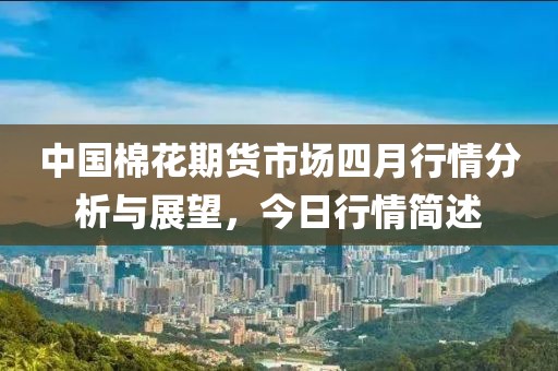 中国棉花期货市场四月行情分析与展望，今日行情简述