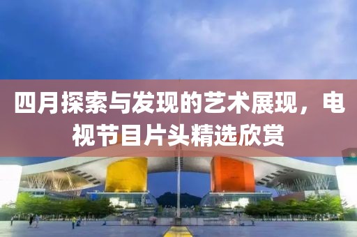 四月探索与发现的艺术展现，电视节目片头精选欣赏