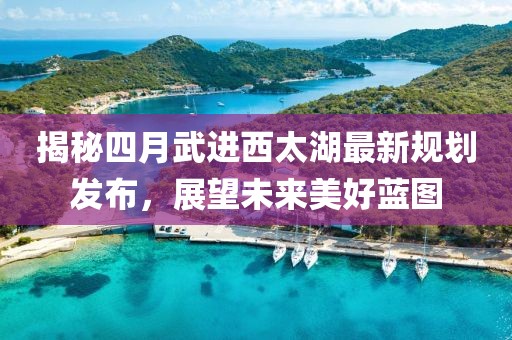 揭秘四月武进西太湖最新规划发布，展望未来美好蓝图