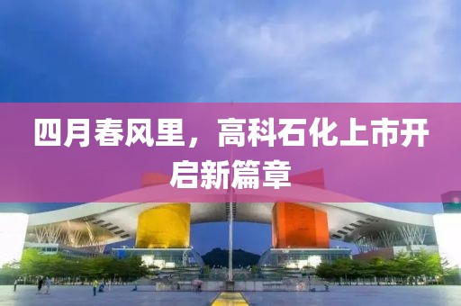 四月春风里，高科石化上市开启新篇章