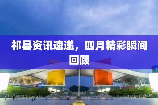 祁县资讯速递，四月精彩瞬间回顾