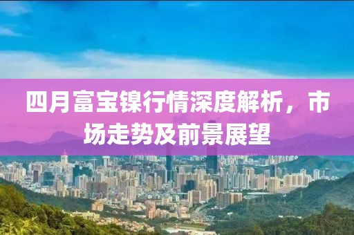 四月富宝镍行情深度解析，市场走势及前景展望