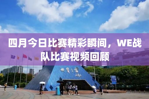 四月今日比赛精彩瞬间，WE战队比赛视频回顾