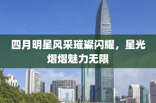 四月明星风采璀璨闪耀，星光熠熠魅力无限