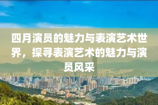 四月演员的魅力与表演艺术世界，探寻表演艺术的魅力与演员风采