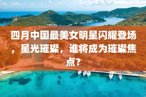 四月中国最美女明星闪耀登场，星光璀璨，谁将成为璀璨焦点？