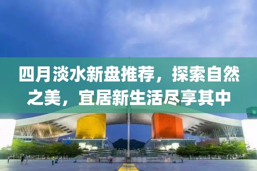 四月淡水新盘推荐，探索自然之美，宜居新生活尽享其中