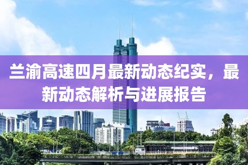 兰渝高速四月最新动态纪实，最新动态解析与进展报告