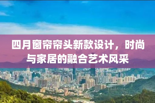 四月窗帘帘头新款设计，时尚与家居的融合艺术风采