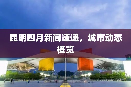 昆明四月新闻速递，城市动态概览