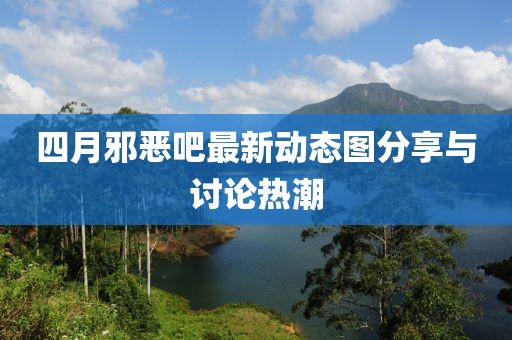 四月邪恶吧最新动态图分享与讨论热潮