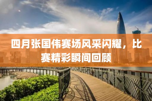 四月张国伟赛场风采闪耀，比赛精彩瞬间回顾