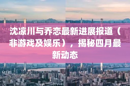 沈凉川与乔恋最新进展报道（非游戏及娱乐），揭秘四月最新动态