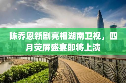 陈乔恩新剧亮相湖南卫视，四月荧屏盛宴即将上演