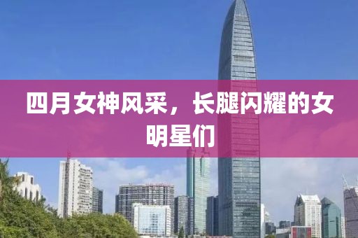四月女神风采，长腿闪耀的女明星们